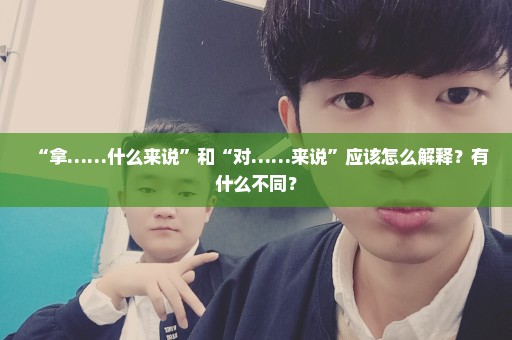 “拿……什么来说”和“对……来说”应该怎么解释？有什么不同？