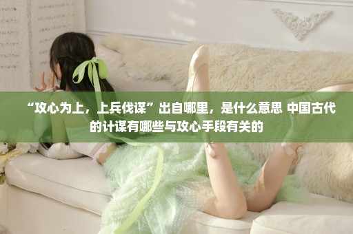 “攻心为上，上兵伐谋”出自哪里，是什么意思 中国古代的计谋有哪些与攻心手段有关的