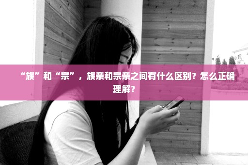 “族”和“宗”，族亲和宗亲之间有什么区别？怎么正确理解？
