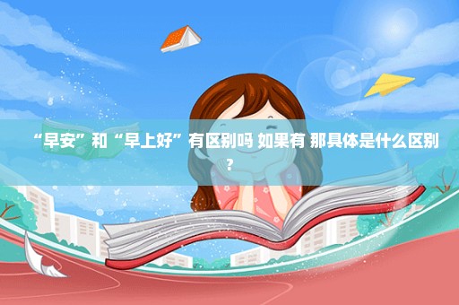 “早安”和“早上好”有区别吗 如果有 那具体是什么区别?