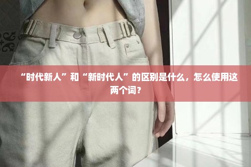 “时代新人”和“新时代人”的区别是什么，怎么使用这两个词？
