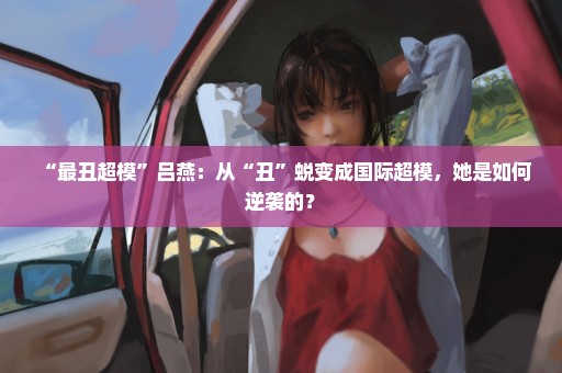 “最丑超模”吕燕：从“丑”蜕变成国际超模，她是如何逆袭的？