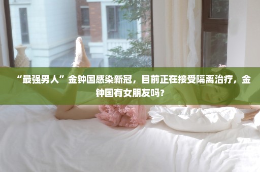 “最强男人”金钟国感染新冠，目前正在接受隔离治疗，金钟国有女朋友吗？