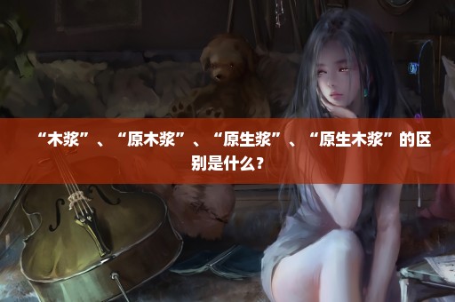 “木浆”、“原木浆”、“原生浆”、“原生木浆”的区别是什么？