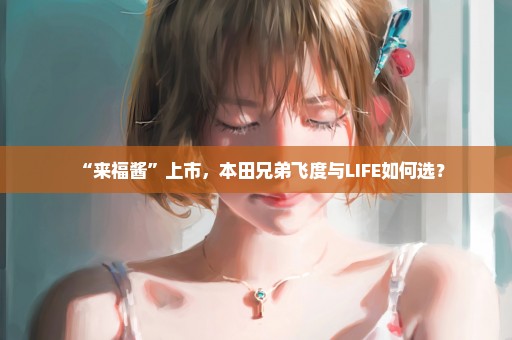 “来福酱”上市，本田兄弟飞度与LIFE如何选？
