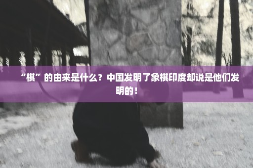 “棋”的由来是什么？中国发明了象棋印度却说是他们发明的！