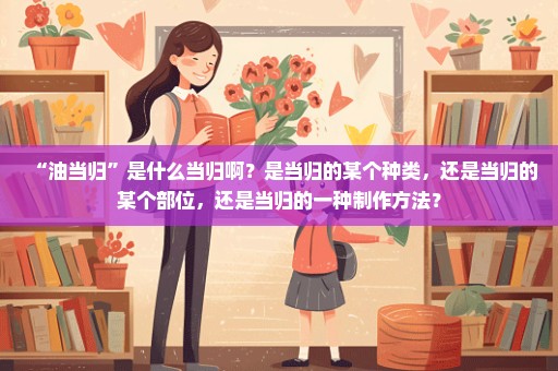 “油当归”是什么当归啊？是当归的某个种类，还是当归的某个部位，还是当归的一种制作方法？