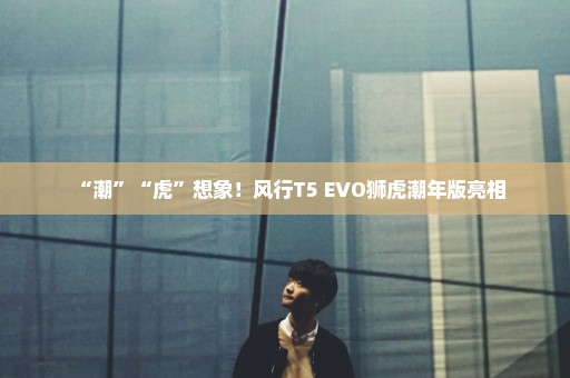 “潮”“虎”想象！风行T5 EVO狮虎潮年版亮相
