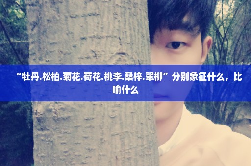 “牡丹.松柏.菊花.荷花.桃李.桑梓.翠柳”分别象征什么，比喻什么