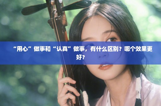 “用心”做事和“认真”做事，有什么区别？哪个效果更好？