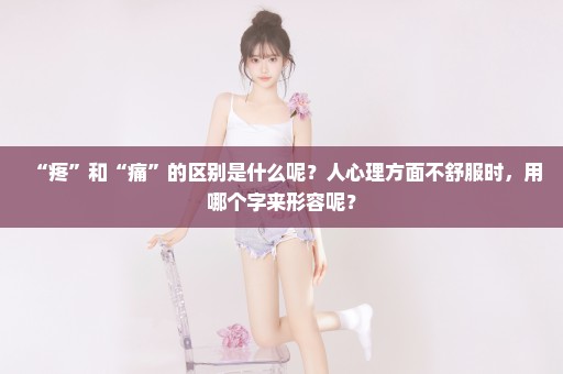 “疼”和“痛”的区别是什么呢？人心理方面不舒服时，用哪个字来形容呢？