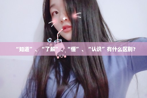 “知道”、“了解”、“懂”、“认识”有什么区别？
