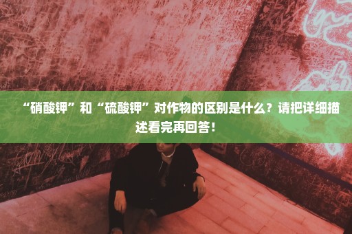 “硝酸钾”和“硫酸钾”对作物的区别是什么？请把详细描述看完再回答！