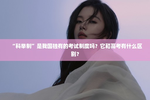 “科举制”是我国独有的考试制度吗？它和高考有什么区别？
