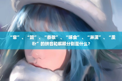“窜”、“跪”、“恭敬”、“啄食”、“淋漓”、“质朴”的拼音和解释分别是什么？