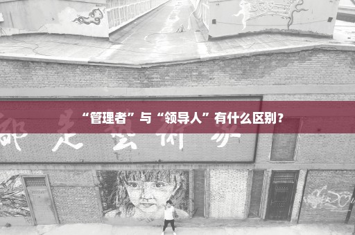 “管理者”与“领导人”有什么区别？