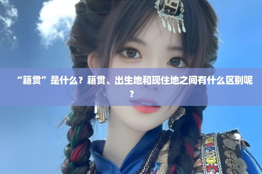 “籍贯”是什么？籍贯、出生地和现住地之间有什么区别呢？