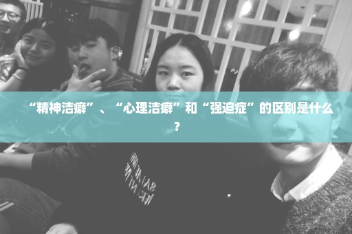 “精神洁癖”、“心理洁癖”和“强迫症”的区别是什么？