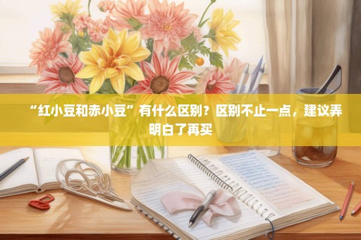 “红小豆和赤小豆”有什么区别？区别不止一点，建议弄明白了再买
