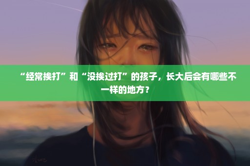 “经常挨打”和“没挨过打”的孩子，长大后会有哪些不一样的地方？