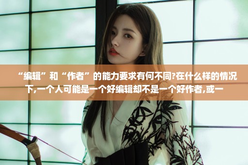 “编辑”和“作者”的能力要求有何不同?在什么样的情况下,一个人可能是一个好编辑却不是一个好作者,或一