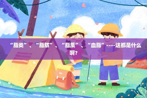 “脂类”、“脂肪”、“脂质”、“血脂”----这都是什么啊？