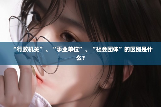 “行政机关”、“事业单位”、“社会团体”的区别是什么？