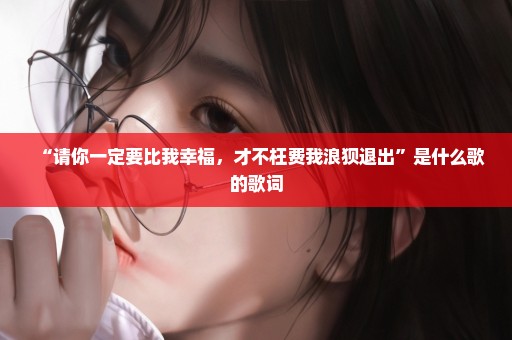 “请你一定要比我幸福，才不枉费我浪狈退出”是什么歌的歌词