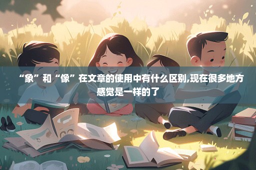“象”和“像”在文章的使用中有什么区别,现在很多地方感觉是一样的了