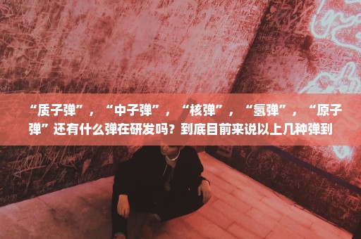 “质子弹”，“中子弹”，“核弹”，“氢弹”，“原子弹”还有什么弹在研发吗？到底目前来说以上几种弹到