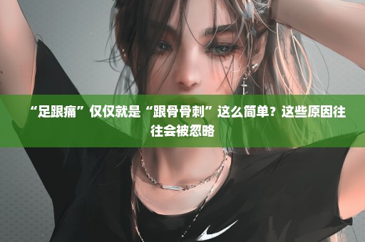 “足跟痛”仅仅就是“跟骨骨刺”这么简单？这些原因往往会被忽略