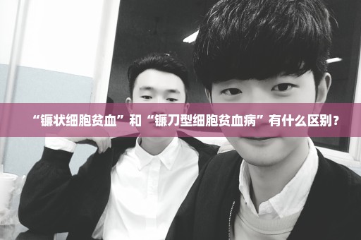 “镰状细胞贫血”和“镰刀型细胞贫血病”有什么区别？