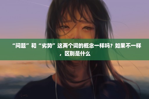 “问题”和“劣势”这两个词的概念一样吗？如果不一样，区别是什么