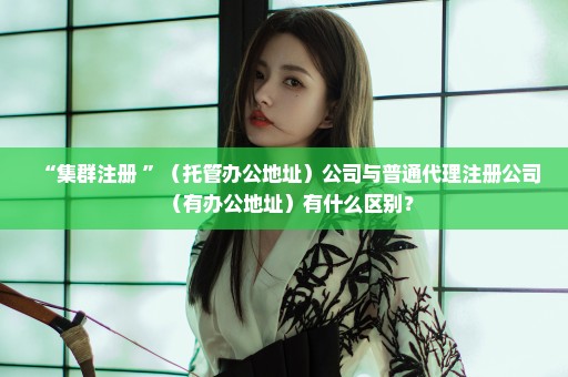 “集群注册 ”（托管办公地址）公司与普通代理注册公司（有办公地址）有什么区别？