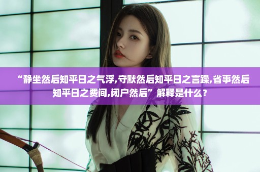 “静坐然后知平日之气浮,守默然后知平日之言躁,省事然后知平日之费间,闭户然后”解释是什么？