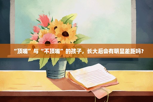 “顶嘴”与“不顶嘴”的孩子，长大后会有明显差距吗？
