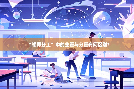 “领导分工”中的主管与分管有何区别?