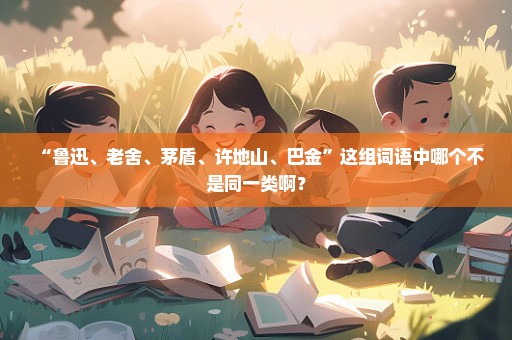 “鲁迅、老舍、茅盾、许地山、巴金”这组词语中哪个不是同一类啊？