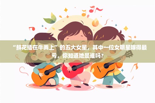 “鲜花插在牛粪上”的五大女星，其中一位女明星嫁得最亏，你知道她是谁吗？