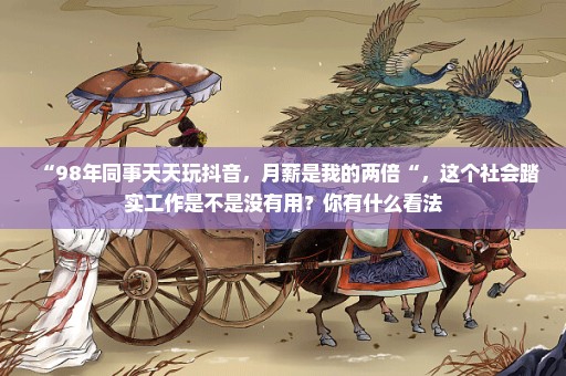 “98年同事天天玩抖音，月薪是我的两倍“，这个社会踏实工作是不是没有用？你有什么看法