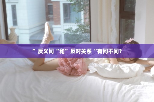 ”反义词“和”反对关系“有何不同？