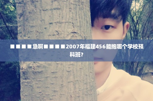 ■■■■急啊■■■■2007年福建456能抱哪个学校预科班？