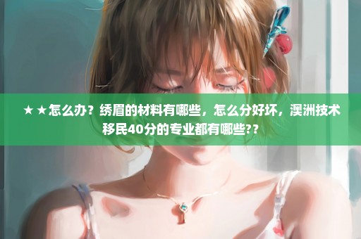 ★★怎么办？绣眉的材料有哪些，怎么分好坏，澳洲技术移民40分的专业都有哪些?？