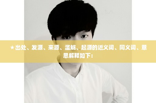 ★出处、发源、来源、滥觞、起源的近义词、同义词、意思解释如下：