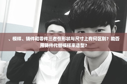 、模样、铸件和零件三者在形状与尺寸上有何区别？能否用铸件代替模样来造型？