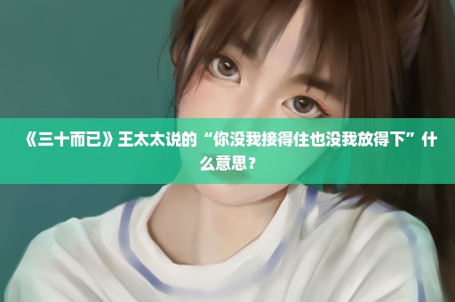 《三十而已》王太太说的“你没我接得住也没我放得下”什么意思？