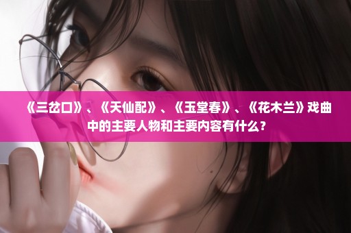 《三岔口》、《天仙配》、《玉堂春》、《花木兰》戏曲中的主要人物和主要内容有什么？