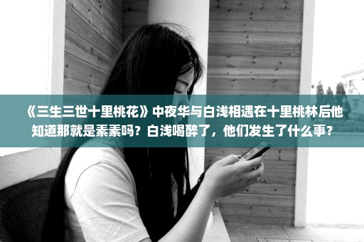 《三生三世十里桃花》中夜华与白浅相遇在十里桃林后他知道那就是素素吗？白浅喝醉了，他们发生了什么事？