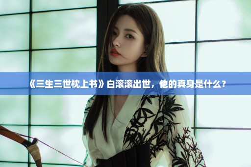 《三生三世枕上书》白滚滚出世，他的真身是什么？