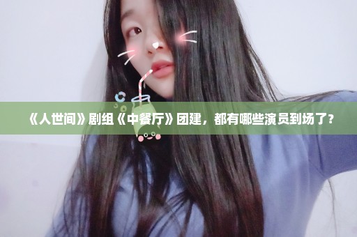 《人世间》剧组《中餐厅》团建，都有哪些演员到场了？